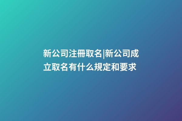 新公司注冊取名|新公司成立取名有什么規定和要求-第1張-公司起名-玄機派